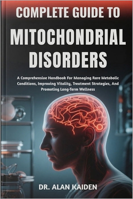 Complete Guide to Mitochondrial Disorders: A Comprehensive Handbook For Managing Rare Metabolic Conditions, Improving Vitality, Treatment Strategies, by Alan Kaiden
