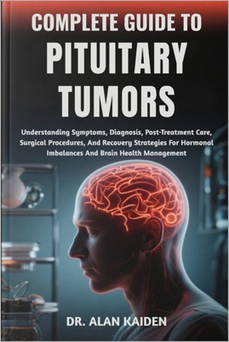 Complete Guide to Pituitary Tumors: Understanding Symptoms, Diagnosis, Post-Treatment Care, Surgical Procedures, And Recovery Strategies For Hormonal by Alan Kaiden