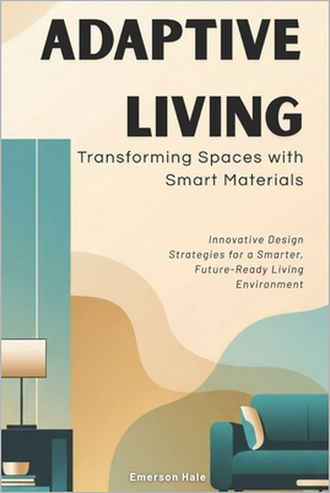 Adaptive Living: Transforming Spaces with Smart Materials: Innovative Design Strategies for a Smarter, Future-Ready Living Environment by Emerson Hale