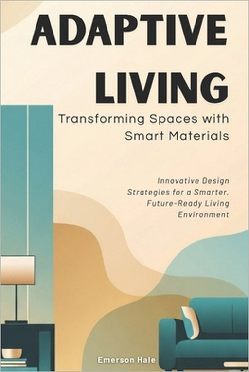 Adaptive Living: Transforming Spaces with Smart Materials: Innovative Design Strategies for a Smarter, Future-Ready Living Environment by Emerson Hale
