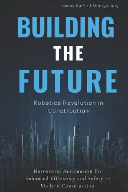 Building the Future: Robotics Revolution in Construction: Harnessing Automation for Enhanced Efficiency and Safety in Modern Construction by Alex Reynolds