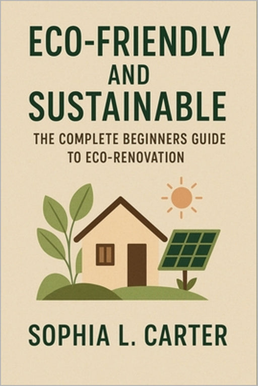 Eco-Friendly and Sustainable: The Complete Beginners Guide to Eco-Renovation by Sophia L. Carter