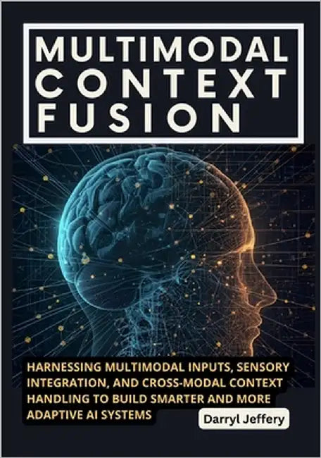 Multimodal Context Fusion: Harnessing Multimodal Inputs, Sensory Integration, and Cross-Modal Context Handling to Build Smarter and More Adaptive AI S by Jeffery, Darryl
