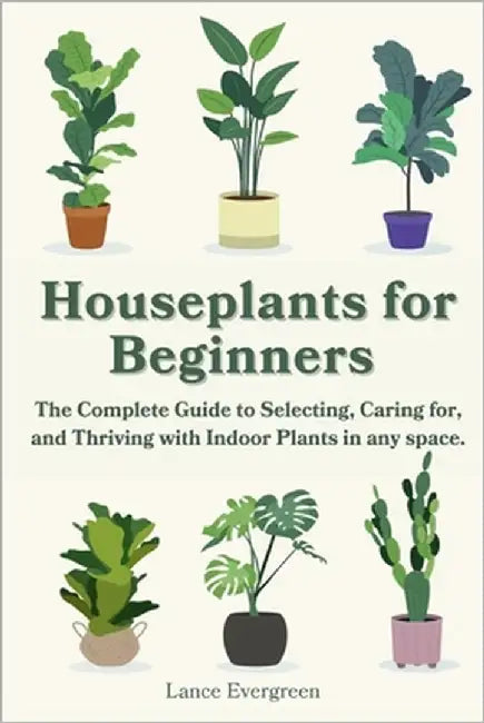 Houseplants for Beginners: The Complete Guide to Selecting, Caring for, and Thriving with Indoor Plants in any space. by Evergreen, Lance