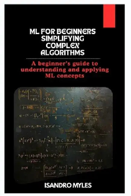 ML for Beginners Simplifying Complex Algorithms: A beginner's guide to understanding and applying ML concepts by Isandro Myles