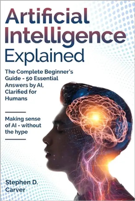 Artificial Intelligence Explained: The Complete Beginner's Guide - 50 Essential Answers by AI, Clarified for Humans by Carver, Stephen D.
