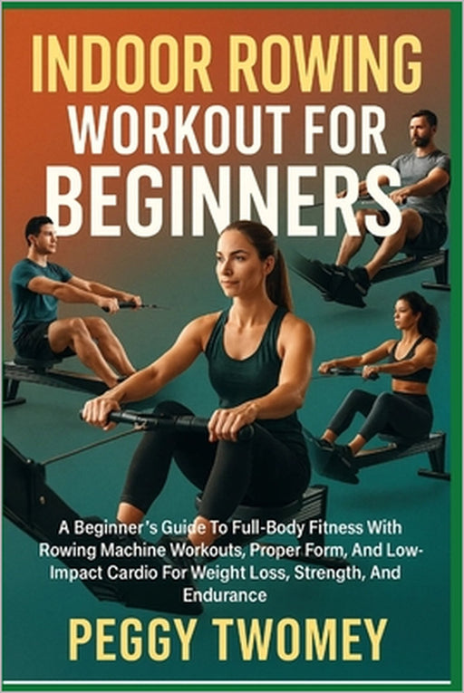 Indoor Rowing Workout for Beginners: A Beginner's Guide To Full-Body Fitness With Rowing Machine Workouts, Proper Form, And Low-Impact Cardio For Weig by Peggy Twomey