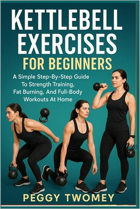 Kettlebell Exercises for Beginners: A Simple Step-By-Step Guide To Strength Training, Fat Burning, And Full-Body Workouts At Home by Peggy Twomey