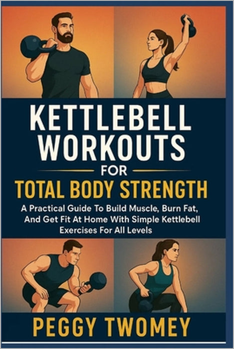 Kettlebell Workouts for Total Body Strength: A Practical Guide To Build Muscle, Burn Fat, And Get Fit At Home With Simple Kettlebell Exercises For All by Peggy Twomey