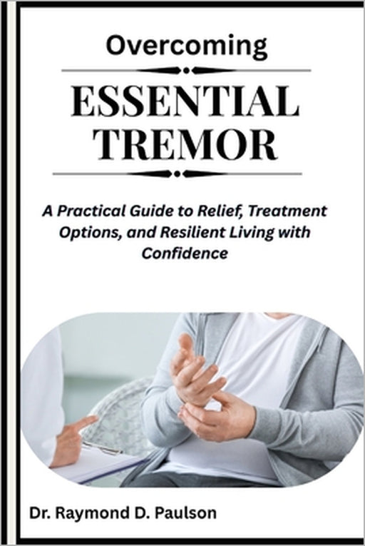 Overcoming Essential Tremor: A Practical Guide to Relief, Treatment Options, and Resilient Living with Confidence by Raymond D. Paulson