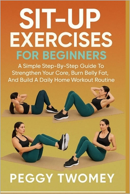Sit-Up Exercises for Beginners: A Simple Step-By-Step Guide To Strengthen Your Core, Burn Belly Fat, And Build A Daily Home Workout Routine by Peggy Twomey
