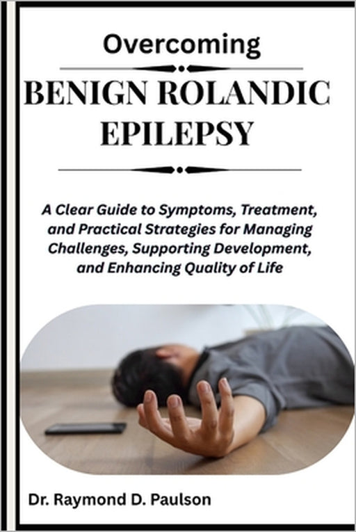 Overcoming Benign Rolandic Epilepsy: A Clear Guide to Symptoms, Treatment, and Practical Strategies for Managing Challenges, Supporting Development, a by Raymond D. Paulson