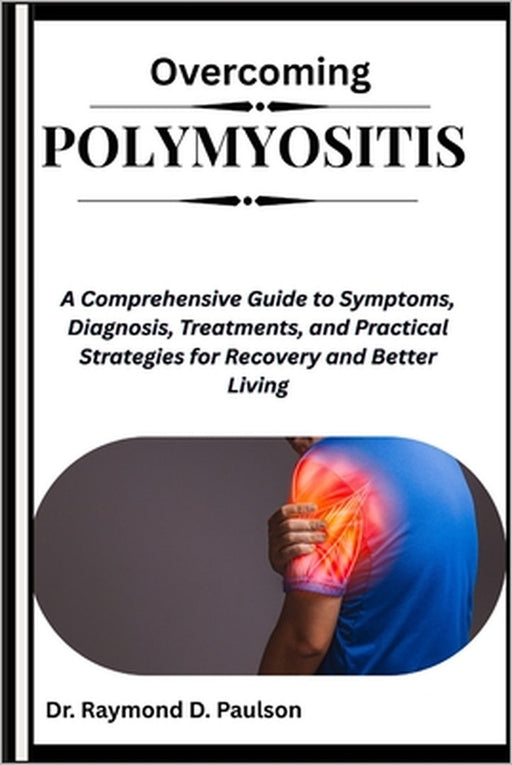 Overcoming Polymyositis: A Comprehensive Guide to Symptoms, Diagnosis, Treatments, and Practical Strategies for Recovery and Better Living by Raymond D. Paulson