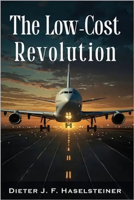The Low-Cost Revolution: How a New Airline Model Disruptively Transformed Commercial Aviation - and How Established Airlines Are Trying to Fight Back by Haselsteiner, Dieter J. F.