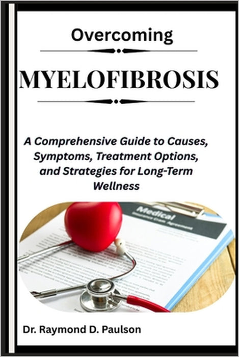 Overcoming Myelofibrosis: A Comprehensive Guide to Causes, Symptoms, Treatment Options, and Strategies for Long-Term Wellness by Raymond D. Paulson