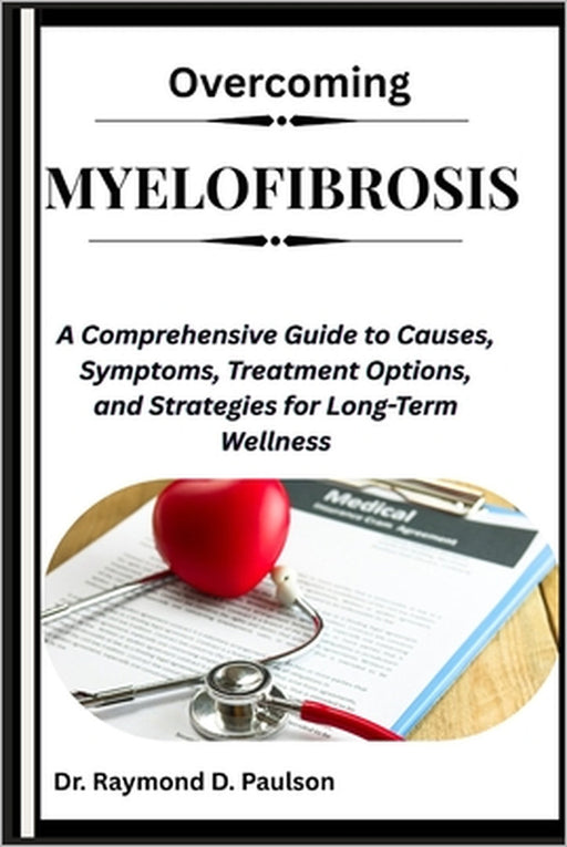 Overcoming Myelofibrosis: A Comprehensive Guide to Causes, Symptoms, Treatment Options, and Strategies for Long-Term Wellness by Raymond D. Paulson
