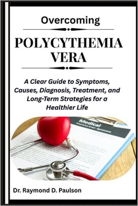 Overcoming Polycythemia Vera: A Clear Guide to Symptoms, Causes, Diagnosis, Treatment, and Long-Term Strategies for a Healthier Life by Raymond D. Paulson