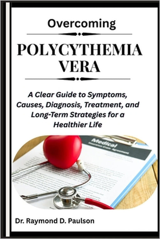 Overcoming Polycythemia Vera: A Clear Guide to Symptoms, Causes, Diagnosis, Treatment, and Long-Term Strategies for a Healthier Life by Raymond D. Paulson