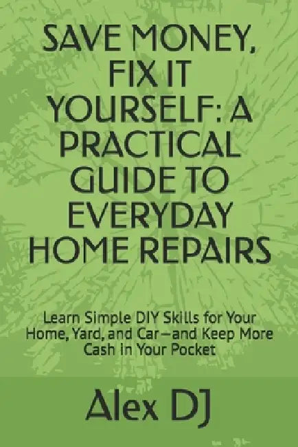 Save Money, Fix It Yourself: A PRACTICAL GUIDE TO EVERYDAY HOME REPAIRS: Learn Simple DIY Skills for Your Home, Yard, and Car-and Keep More Cash in Yo by Alex Dj