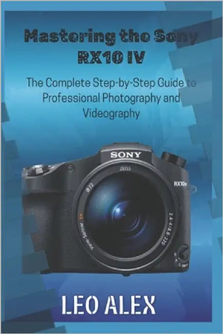 Mastering the Sony RX10 IV: The Complete Step-by-Step Guide to Professional Photography and Videography by Alex, Leo