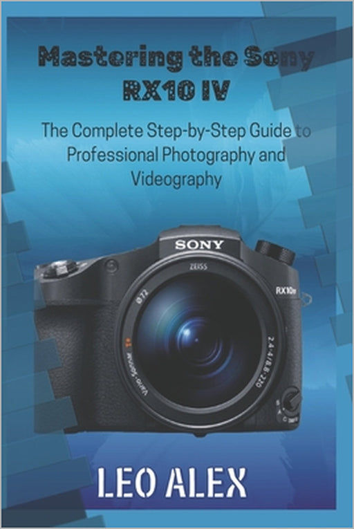 Mastering the Sony RX10 IV: The Complete Step-by-Step Guide to Professional Photography and Videography by Leo Alex