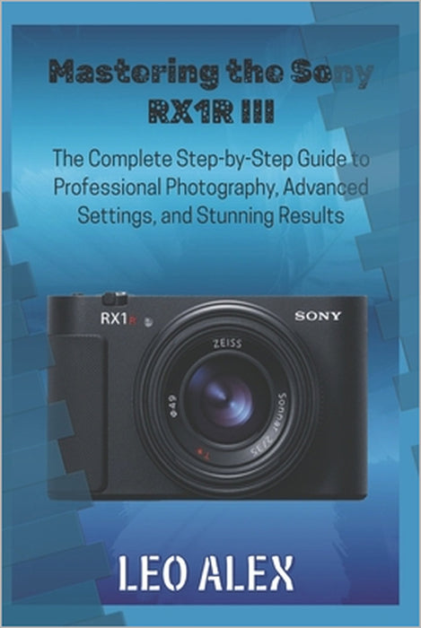 Mastering the Sony RX1R III: The Complete Step-by-Step Guide to Professional Photography, Advanced Settings, and Stunning Results by Leo Alex