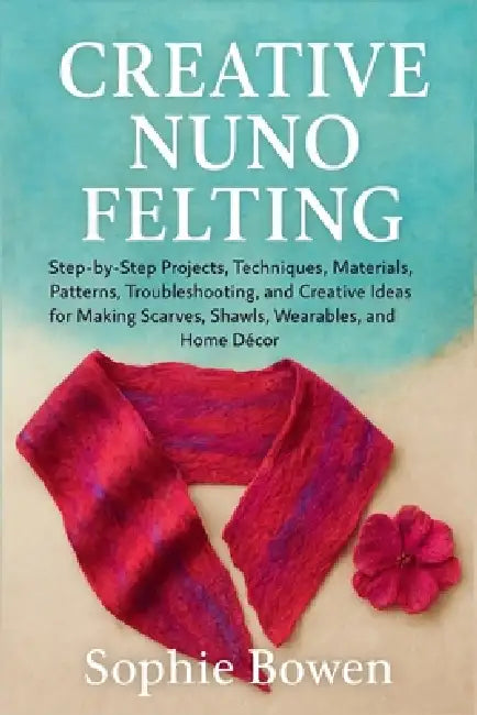 Creative Nuno Felting: Step-by-Step Projects, Techniques, Materials, Patterns, Troubleshooting, and Creative Ideas for Making Scarves, Shawls, Wearabl by Sophie Bowen