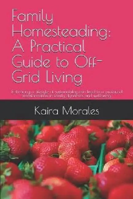 Family Homesteading: A Practical Guide to Off-Grid Living: Embracing a lifestyle of sustainability can lead to a profound transformation in family dyn by Kaira Morales