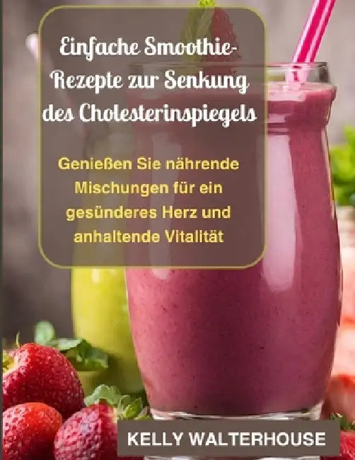 Einfache Smoothie-Rezepte zur Senkung des Cholesterinspiegels: Genießen Sie nährende Mischungen für ein gesünderes Herz und anhaltende Vitalität by Kelly Walterhouse