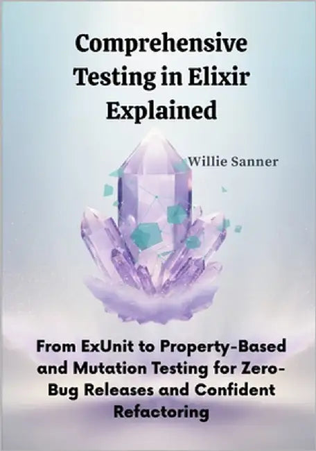 Comprehensive Testing in Elixir Explained: From ExUnit to Property-Based and Mutation Testing for Zero-Bug Releases and Confident Refactoring by Sanner, Willie