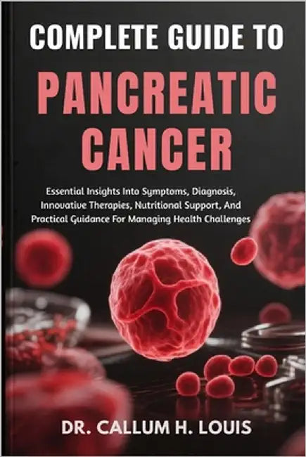 Complete Guide to Pancreatic Cancer: Essential Insights Into Symptoms, Diagnosis, Innovative Therapies, Nutritional Support, And Practical Guidance Fo by H. Louis, Callum