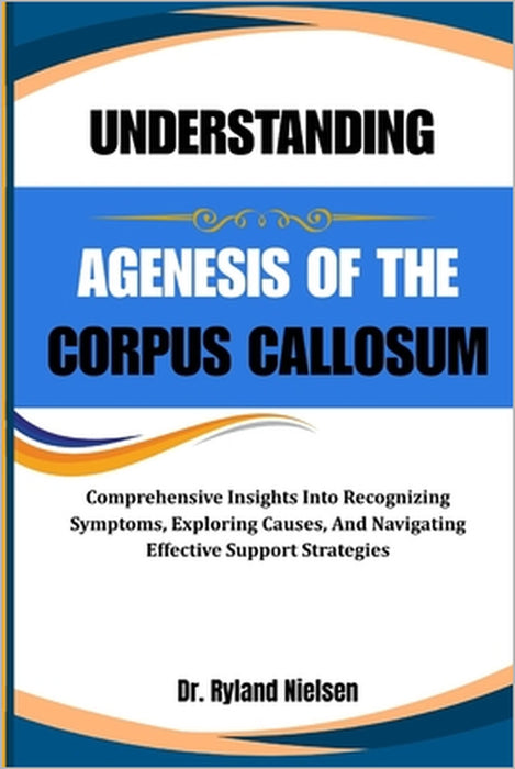 Understanding Agenesis of the Corpus Callosum: Comprehensive Insights Into Recognizing Symptoms, Exploring Causes, And Navigating Effective Support St by Ryland Nielsen