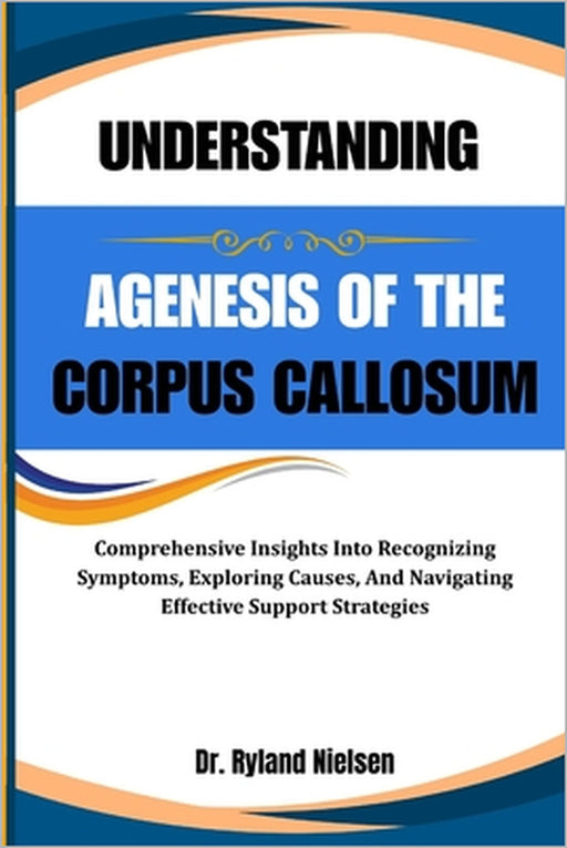 Understanding Agenesis of the Corpus Callosum: Comprehensive Insights Into Recognizing Symptoms, Exploring Causes, And Navigating Effective Support St by Ryland Nielsen