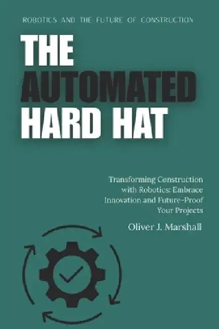The Automated Hard Hat: Robotics and the Future of Construction: Transforming Construction with Robotics: Embrace Innovation and Future-Proof Your Pro by Oliver Marshall