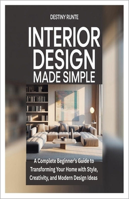 Interior Design Made Simple: A Complete Beginner's Guide to Transforming Your Home with Style, Creativity, and Modern Design Ideas by Destiny Runte