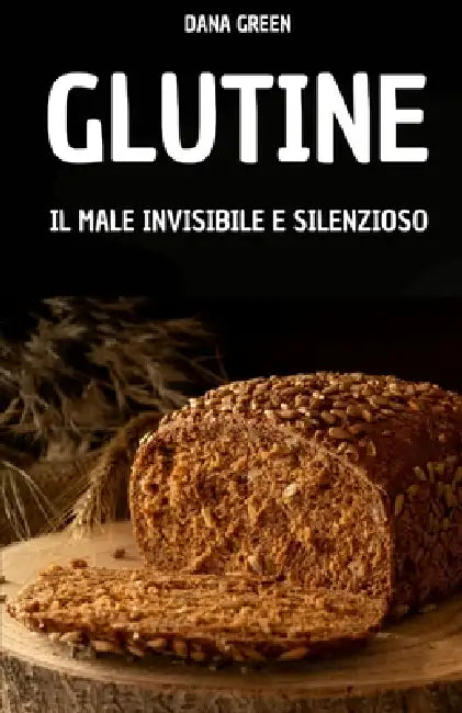 Glutine. Il Male Invisibile E Silenzioso: Perche' Il Glutine Fa Male E Perche' E' Meglio Preferire Una Dieta Senza Glutine by Dana Green
