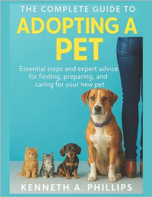 The Complete Guide to Adopting a Pet: Essential Steps and Expert Advice for Finding, Preparing, and Caring for Your New Pet by Phillips, Kenneth A.