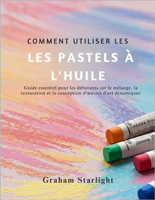 Comment Utiliser Les Pastels À l'Huile: Guide essentiel pour les débutants sur le mélange, la texturation et la conception d'oeuvres d'art dynamiques by Starlight, Graham