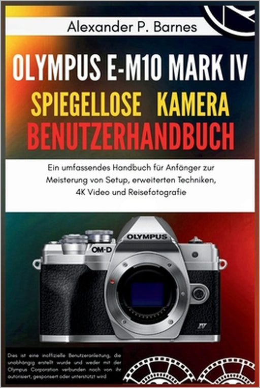 Olympus E-M10 Mark IV Spiegellose Kamera Benutzerhandbuch: Ein umfassendes Handbuch für Anfänger zur Meisterung von Setup, erweiterten Techniken, 4K V by Alexander P. Barnes, Alexander P. Barnes