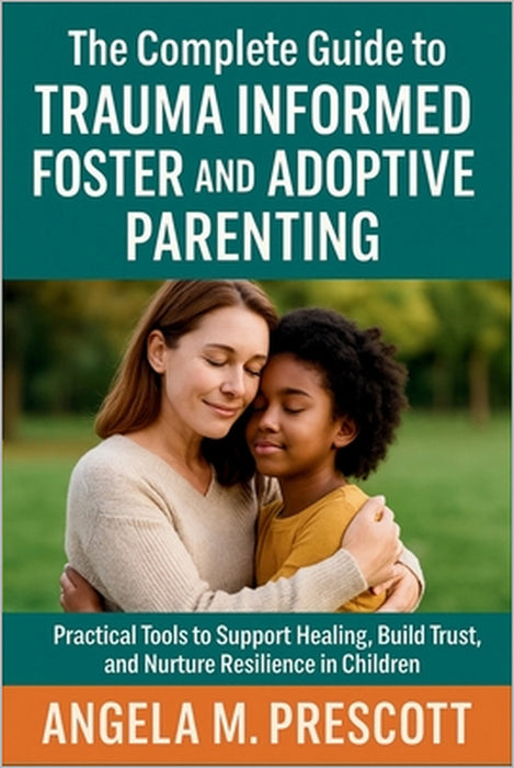 The Complete Guide to Trauma Informed Foster and Adoptive Parenting: Practical Tools to Support Healing, Build Trust, and Nurture Resilience in Childr by Angela M Prescott