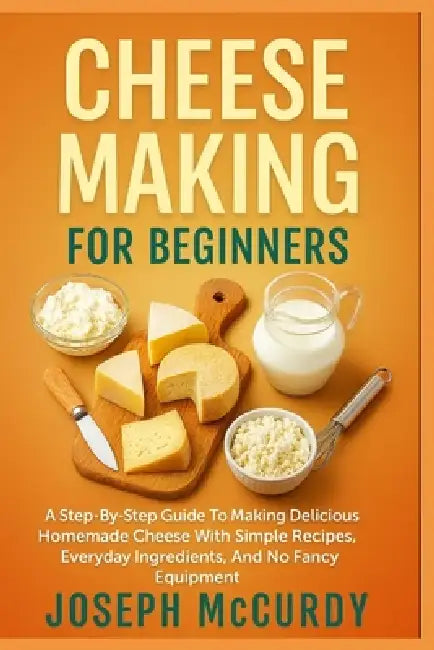 Cheese Making for Beginners: A Step-By-Step Guide To Making Delicious Homemade Cheese With Simple Recipes, Everyday Ingredients, And No Fancy Equipmen by Joseph McCurdy