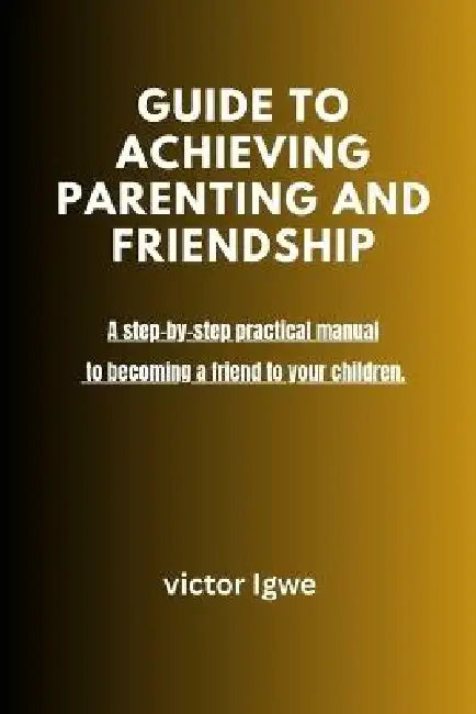 Guide to Achieving Parenting and Friendship: A step-by-step practical manual to becoming a friend to your children by Victor Igwe