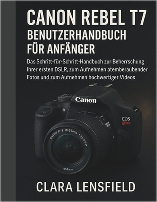 Canon Rebel T7 Benutzerhandbuch für Anfänger: Das Schritt-für-Schritt-Handbuch zur Beherrschung Ihrer ersten DSLR, zum Aufnehmen atemberaubender Fotos by Clara Lensfield