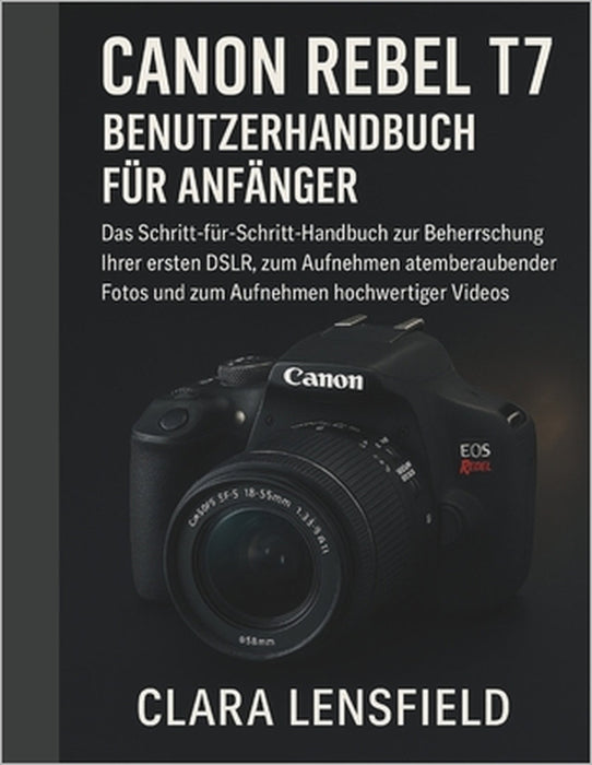 Canon Rebel T7 Benutzerhandbuch für Anfänger: Das Schritt-für-Schritt-Handbuch zur Beherrschung Ihrer ersten DSLR, zum Aufnehmen atemberaubender Fotos by Clara Lensfield