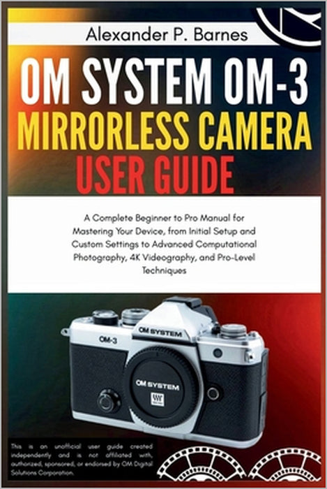 OM System OM-3 Mirro.. Camera User Guide: A Complete Beginner to Pro Manual for Maste..Your Device, from Initial Setup and Custom Settings to Advanced by Alexander P. Barnes