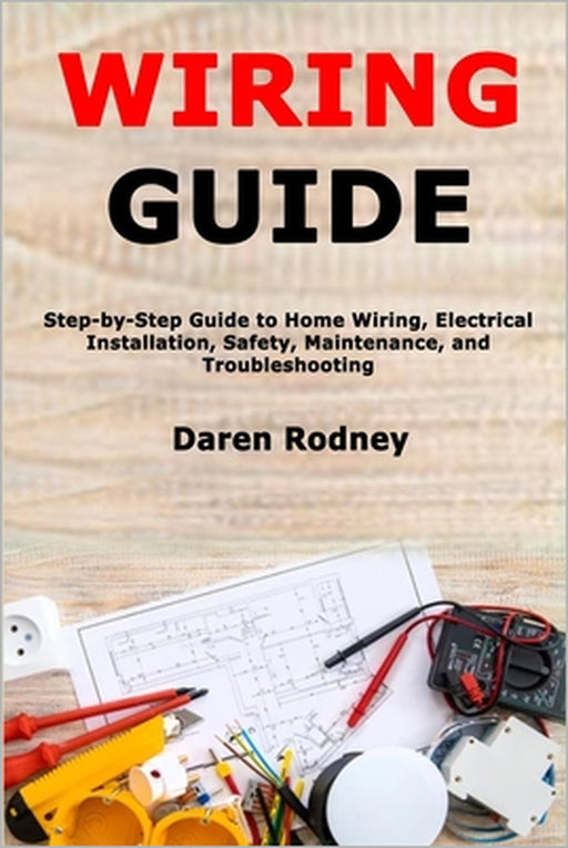 Wiring Guide: Step-by-Step Guide to Home Wiring, Electrical Installation, Safety, Maintenance, and Troubleshooting by Daren Rodney