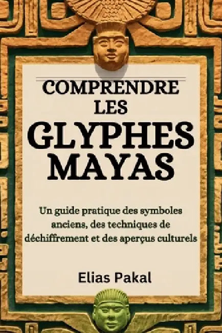 Comprendre Les Glyphes Mayas: Un guide pratique des symboles anciens, des techniques de déchiffrement et des aperçus culturels by Elias Pakal