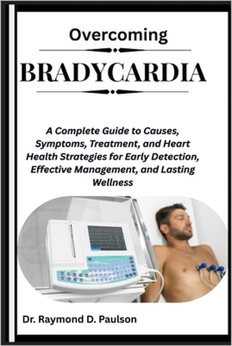 Overcoming Bradycardia: A Complete Guide to Causes, Symptoms, Treatment, and Heart Health Strategies for Early Detection, Effective Management, and La by Raymond D. Paulson