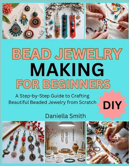 Bead Jewelry Making for Beginners: A Step-by-Step Guide to Crafting Beautiful Beaded Jewelry from Scratch by Smith, Daniella