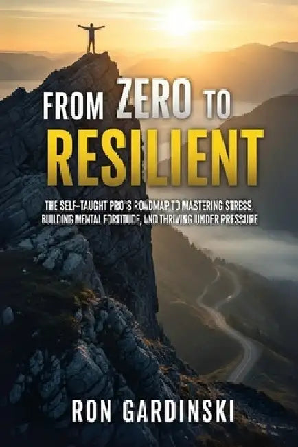 From Zero to Resilient: The Self-Taught Pro's Roadmap to Mastering Stress, Building Mental Fortitude, and Thriving Under Pressure by Ron Gardinski